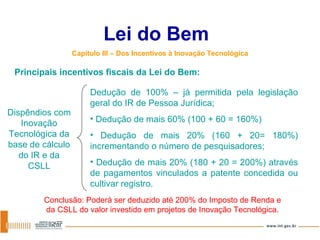 Lei do Bem Capítulo III – Dos Incentivos à Inovação Tecnológica Dedução de 100% – já permitida pela legislação geral do IR de Pessoa Jurídica; Dedução de mais 60% (100 + 60 = 160%)  Dedução de mais 20% (160 + 20= 180%) incrementando o número de pesquisadores; Dedução de mais 20% (180 + 20 = 200%) através de pagamentos vinculados a patente concedida ou cultivar registro. Dispêndios com Inovação Tecnológica da base de cálculo do IR e da CSLL Conclusão: Poderá ser deduzido até 200% do Imposto de Renda e da CSLL do valor investido em projetos de Inovação Tecnológica. Principais incentivos fiscais da Lei do Bem: 