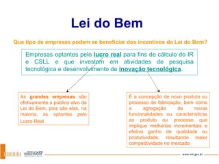 Lei do Bem Que tipo de empresas podem se beneficiar dos incentivos da Lei do Bem?   Empresas optantes pelo  lucro real  para fins de cálculo do IR e CSLL e que investem em atividades de pesquisa tecnológica e desenvolvimento de  inovação tecnológica . As  grandes empresas  são efetivamente o público alvo da Lei do Bem, pois são elas, na maioria, as optantes pelo Lucro Real   É a concepção de novo produto ou processo de fabricação, bem como a agregação de novas funcionalidades ou características ao produto ou processo que implique melhorias incrementais e efetivo ganho de qualidade ou produtividade, resultando maior competitividade no mercado 