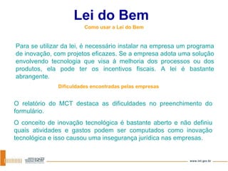 Lei do Bem Como usar a Lei do Bem Para se utilizar da lei, é necessário instalar na empresa um programa de inovação, com projetos eficazes. Se a empresa adota uma solução envolvendo tecnologia que visa à melhoria dos processos ou dos produtos, ela pode ter os incentivos fiscais. A lei é bastante abrangente. Dificuldades encontradas pelas empresas O relatório do MCT destaca as dificuldades no preenchimento do formulário. O conceito de inovação tecnológica é bastante aberto e não definiu quais atividades e gastos podem ser computados como inovação tecnológica e isso causou uma insegurança jurídica nas empresas.  