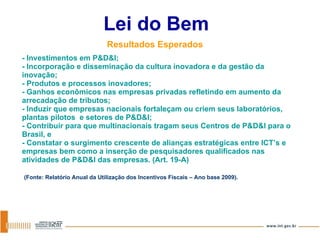 - Investimentos em P&D&I; - Incorporação e disseminação da cultura inovadora e da gestão da inovação; - Produtos e processos inovadores; - Ganhos econômicos nas empresas privadas refletindo em aumento da arrecadação de tributos; - Induzir que empresas nacionais fortaleçam ou criem seus laboratórios, plantas pilotos  e setores de P&D&I; - Contribuir para que multinacionais tragam seus Centros de P&D&I para o Brasil, e - Constatar o surgimento crescente de alianças estratégicas entre ICT’s e empresas bem como a inserção de pesquisadores qualificados nas atividades de P&D&I das empresas. (Art. 19-A)   (Fonte: Relatório Anual da Utilização dos Incentivos Fiscais – Ano base 2009).   Lei do Bem Resultados Esperados 