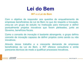 Lei do Bem INT e a Lei do Bem Com o objetivo de responder aos quesitos de enquadramento de empresas beneficiárias da Lei do Bem no que diz respeito a Inovação, criou-se um grupo de estudo na Instituição para mensurar e definir pontualmente projetos inovativos que foram pleiteados, junto ao Governo, benefícios fiscais. Como o conceito de inovação é bastante abrangente, o grupo definiu conceito de inovação capazes de definir projetos como sendo ou não inovativos.  Através desse trabalho e a crescente demanda de empresas beneficiárias da Lei do Bem, o INT oferece consultoria e emite pareceres técnicos de modo a qualificar processos inovativos. 