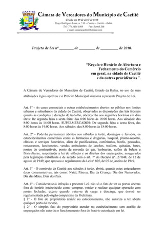 Câmara de Vereadores do Município de Caetité
                                 Criada em 09 de abril de 1810
                       Praça Rodrigues Lima, n. º 10 – Centro – Caetité – Bahia.
                              Tel: (77) 3454 1008       Fax: Ramal 206
                                  e-mail: camaracaetite@hotmail.com




      Projeto de Lei nº ________ de _________ de __________ de 2010.



                                                     “Regula o Horário de Abertura e
                                                           Fechamento do Comércio
                                                       em geral, na cidade de Caetité
                                                          e da outras providências ”.


A Câmara de Vereadores do Município de Caetité, Estado da Bahia, no uso de suas
atribuições legais aprovou e o Prefeito Municipal sanciona o presente Projeto de Lei.


Art. 1º - As casas comerciais e outras estabelecimentos abertos ao público nos limites
urbanos e suburbanos da cidade de Caetité, observadas as disposições das leis federais
quanto as condições e duração de trabalho, obedecerão aos seguintes horários em dias
úteis: De segunda feira a sexta feira: das 8:00 horas às 18:00 horas. Aos sábados: das
8:00 horas às 14:00 horas. SUPERMERCADOS: De segunda feira a sexta feira, das
8:00 horas às 19:00 horas. Aos sábados: das 8:00 horas às 18:00 horas.

Art. 2º - Poderão permanecer abertos aos sábados à tarde, domingos e feriados, os
estabelecimentos comerciais como as farmácias e drogarias, hospital, pronto-socorro,
clínicas e serviços funerários, além de panificadoras, confeitarias, hotéis, pousadas,
restaurantes, lanchonetes, vendas ambulantes de lanches, traillers, quitadas, bares,
postos de combustíveis, ponto de revenda de gás, barbearias, salões de beleza e
floriculturas, respeitando a lei do silêncio e os direitos dos empregados, assegurados
pela legislação trabalhista e de acordo com o art. 7º do Decreto nº...27.048, de 12 de
agosto de 1949, que aprovou o regulamento da Lei nº 605, de 05 de janeiro de 1949.

Art. 3º - O comércio de Caetité aos sábados à tarde, abrirá, quando estes antecederem
datas comemorativas, tais como: Natal, Páscoa, Dia da Criança, Dia dos Namorados,
Dia das Mães, Dias dos Pais.

Art. 4º - Considerar-se-á infração a presente Lei, não só o fato de ter as portas abertas
fora do horário estabelecido como comprar, vender e realizar qualquer operação com
portas fechadas, exceto quando tratar-se de carga e descarga, que deverá ser
regulamentada pelo órgão competente da Prefeitura.
§ 1º - O fato do proprietário residir no estacionamento, não autoriza a ter aberta
qualquer porta do mesmo.
§ 2º - O simples fato do proprietário atender no estabelecimento sem auxílio de
empregados não autoriza o funcionamento fora do horário autorizado em lei.
 