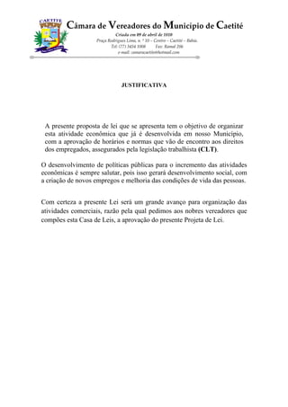 Câmara de Vereadores do Município de Caetité
                             Criada em 09 de abril de 1810
                   Praça Rodrigues Lima, n. º 10 – Centro – Caetité – Bahia.
                          Tel: (77) 3454 1008       Fax: Ramal 206
                              e-mail: camaracaetite@hotmail.com




                                 JUSTIFICATIVA




 A presente proposta de lei que se apresenta tem o objetivo de organizar
 esta atividade econômica que já é desenvolvida em nosso Município,
 com a aprovação de horários e normas que vão de encontro aos direitos
 dos empregados, assegurados pela legislação trabalhista (CLT).

O desenvolvimento de políticas públicas para o incremento das atividades
econômicas é sempre salutar, pois isso gerará desenvolvimento social, com
a criação de novos empregos e melhoria das condições de vida das pessoas.


Com certeza a presente Lei será um grande avanço para organização das
atividades comerciais, razão pela qual pedimos aos nobres vereadores que
compões esta Casa de Leis, a aprovação do presente Projeta de Lei.
 