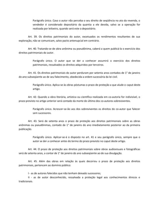 Parágrafo único. Caso o autor não perceba o seu direito de seqüência no ato da revenda, o
            vendedor é considerado depositário da quantia a ele devida, salvo se a operação for
            realizada por leiloeiro, quando será este o depositário.

        Art. 39. Os direitos patrimoniais do autor, excetuados os rendimentos resultantes de sua
exploração, não se comunicam, salvo pacto antenupcial em contrário.

         Art. 40. Tratando-se de obra anônima ou pseudônima, caberá a quem publicá-la o exercício dos
direitos patrimoniais do autor.

            Parágrafo único. O autor que se der a conhecer assumirá o exercício dos direitos
            patrimoniais, ressalvados os direitos adquiridos por terceiros.

        Art. 41. Os direitos patrimoniais do autor perduram por setenta anos contados de 1° de janeiro
do ano subseqüente ao de seu falecimento, obedecida a ordem sucessória da lei civil.

            Parágrafo único. Aplica-se às obras póstumas o prazo de proteção a que alude o caput deste
            artigo.

        Art. 42. Quando a obra literária, artística ou científica realizada em co-autoria for indivisível, o
prazo previsto no artigo anterior será contado da morte do último dos co-autores sobreviventes.

            Parágrafo único. Acrescer-se-ão aos dos sobreviventes os direitos do co-autor que falecer
            sem sucessores.

        Art. 43. Será de setenta anos o prazo de proteção aos direitos patrimoniais sobre as obras
anônimas ou pseudônimas, contado de 1° de janeiro do ano imediatamente posterior ao da primeira
publicação.

            Parágrafo único. Aplicar-se-á o disposto no art. 41 e seu parágrafo único, sempre que o
            autor se der a conhecer antes do termo do prazo previsto no caput deste artigo.

        Art. 44. O prazo de proteção aos direitos patrimoniais sobre obras audiovisuais e fotográficas
será de setenta anos, a contar de 1° de janeiro do ano subseqüente ao de sua divulgação.

       Art. 45. Além das obras em relação às quais decorreu o prazo de proteção aos direitos
patrimoniais, pertencem ao domínio público:

        I - as de autores falecidos que não tenham deixado sucessores;
        II - as de autor desconhecido, ressalvada a proteção legal aos conhecimentos étnicos e
tradicionais.
 