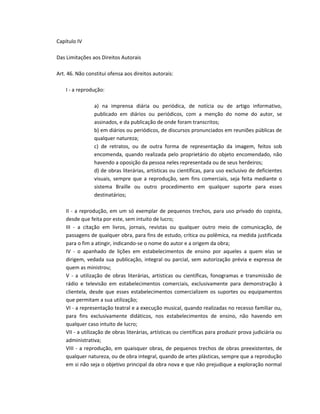 Capítulo IV

Das Limitações aos Direitos Autorais

Art. 46. Não constitui ofensa aos direitos autorais:

    I - a reprodução:

                a) na imprensa diária ou periódica, de notícia ou de artigo informativo,
                publicado em diários ou periódicos, com a menção do nome do autor, se
                assinados, e da publicação de onde foram transcritos;
                b) em diários ou periódicos, de discursos pronunciados em reuniões públicas de
                qualquer natureza;
                c) de retratos, ou de outra forma de representação da imagem, feitos sob
                encomenda, quando realizada pelo proprietário do objeto encomendado, não
                havendo a oposição da pessoa neles representada ou de seus herdeiros;
                d) de obras literárias, artísticas ou científicas, para uso exclusivo de deficientes
                visuais, sempre que a reprodução, sem fins comerciais, seja feita mediante o
                sistema Braille ou outro procedimento em qualquer suporte para esses
                destinatários;

    II - a reprodução, em um só exemplar de pequenos trechos, para uso privado do copista,
    desde que feita por este, sem intuito de lucro;
    III - a citação em livros, jornais, revistas ou qualquer outro meio de comunicação, de
    passagens de qualquer obra, para fins de estudo, crítica ou polêmica, na medida justificada
    para o fim a atingir, indicando-se o nome do autor e a origem da obra;
    IV - o apanhado de lições em estabelecimentos de ensino por aqueles a quem elas se
    dirigem, vedada sua publicação, integral ou parcial, sem autorização prévia e expressa de
    quem as ministrou;
    V - a utilização de obras literárias, artísticas ou científicas, fonogramas e transmissão de
    rádio e televisão em estabelecimentos comerciais, exclusivamente para demonstração à
    clientela, desde que esses estabelecimentos comercializem os suportes ou equipamentos
    que permitam a sua utilização;
    VI - a representação teatral e a execução musical, quando realizadas no recesso familiar ou,
    para fins exclusivamente didáticos, nos estabelecimentos de ensino, não havendo em
    qualquer caso intuito de lucro;
    VII - a utilização de obras literárias, artísticas ou científicas para produzir prova judiciária ou
    administrativa;
    VIII - a reprodução, em quaisquer obras, de pequenos trechos de obras preexistentes, de
    qualquer natureza, ou de obra integral, quando de artes plásticas, sempre que a reprodução
    em si não seja o objetivo principal da obra nova e que não prejudique a exploração normal
 