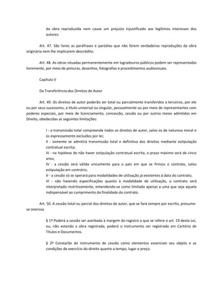 da obra reproduzida nem cause um prejuízo injustificado aos legítimos interesses dos
            autores.

         Art. 47. São livres as paráfrases e paródias que não forem verdadeiras reproduções da obra
originária nem lhe implicarem descrédito.

       Art. 48. As obras situadas permanentemente em logradouros públicos podem ser representadas
livremente, por meio de pinturas, desenhos, fotografias e procedimentos audiovisuais.

        Capítulo V

        Da Transferência dos Direitos de Autor

         Art. 49. Os direitos de autor poderão ser total ou parcialmente transferidos a terceiros, por ele
ou por seus sucessores, a título universal ou singular, pessoalmente ou por meio de representantes com
poderes especiais, por meio de licenciamento, concessão, cessão ou por outros meios admitidos em
Direito, obedecidas as seguintes limitações:

            I - a transmissão total compreende todos os direitos de autor, salvo os de natureza moral e
            os expressamente excluídos por lei;
            II - somente se admitirá transmissão total e definitiva dos direitos mediante estipulação
            contratual escrita;
            III - na hipótese de não haver estipulação contratual escrita, o prazo máximo será de cinco
            anos;
            IV - a cessão será válida unicamente para o país em que se firmou o contrato, salvo
            estipulação em contrário;
            V - a cessão só se operará para modalidades de utilização já existentes à data do contrato;
            VI - não havendo especificações quanto à modalidade de utilização, o contrato será
            interpretado restritivamente, entendendo-se como limitada apenas a uma que seja aquela
            indispensável ao cumprimento da finalidade do contrato.

        Art. 50. A cessão total ou parcial dos direitos de autor, que se fará sempre por escrito, presume-
se onerosa.

            § 1º Poderá a cessão ser averbada à margem do registro a que se refere o art. 19 desta Lei,
            ou, não estando a obra registrada, poderá o instrumento ser registrado em Cartório de
            Títulos e Documentos.

            § 2º Constarão do instrumento de cessão como elementos essenciais seu objeto e as
            condições de exercício do direito quanto a tempo, lugar e preço.
 