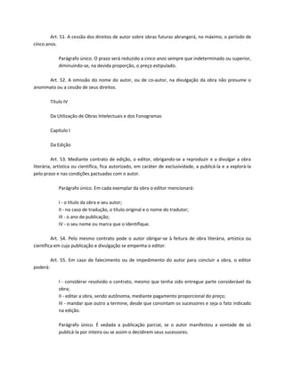 Art. 51. A cessão dos direitos de autor sobre obras futuras abrangerá, no máximo, o período de
cinco anos.

              Parágrafo único. O prazo será reduzido a cinco anos sempre que indeterminado ou superior,
              diminuindo-se, na devida proporção, o preço estipulado.

      Art. 52. A omissão do nome do autor, ou de co-autor, na divulgação da obra não presume o
anonimato ou a cessão de seus direitos.

          Título IV

          Da Utilização de Obras Intelectuais e dos Fonogramas

          Capítulo I

          Da Edição

         Art. 53. Mediante contrato de edição, o editor, obrigando-se a reproduzir e a divulgar a obra
literária, artística ou científica, fica autorizado, em caráter de exclusividade, a publicá-la e a explorá-la
pelo prazo e nas condições pactuadas com o autor.

              Parágrafo único. Em cada exemplar da obra o editor mencionará:

              I - o título da obra e seu autor;
              II - no caso de tradução, o título original e o nome do tradutor;
              III - o ano de publicação;
              IV - o seu nome ou marca que o identifique.

         Art. 54. Pelo mesmo contrato pode o autor obrigar-se à feitura de obra literária, artística ou
científica em cuja publicação e divulgação se empenha o editor.

          Art. 55. Em caso de falecimento ou de impedimento do autor para concluir a obra, o editor
poderá:

              I - considerar resolvido o contrato, mesmo que tenha sido entregue parte considerável da
              obra;
              II - editar a obra, sendo autônoma, mediante pagamento proporcional do preço;
              III - mandar que outro a termine, desde que consintam os sucessores e seja o fato indicado
              na edição.

              Parágrafo único. É vedada a publicação parcial, se o autor manifestou a vontade de só
              publicá-la por inteiro ou se assim o decidirem seus sucessores.
 