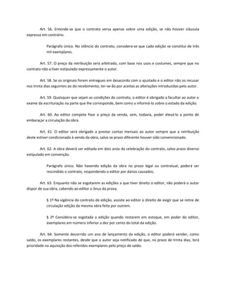 Art. 56. Entende-se que o contrato versa apenas sobre uma edição, se não houver cláusula
expressa em contrário.

            Parágrafo único. No silêncio do contrato, considera-se que cada edição se constitui de três
            mil exemplares.

        Art. 57. O preço da retribuição será arbitrado, com base nos usos e costumes, sempre que no
contrato não a tiver estipulado expressamente o autor.

         Art. 58. Se os originais forem entregues em desacordo com o ajustado e o editor não os recusar
nos trinta dias seguintes ao do recebimento, ter-se-ão por aceitas as alterações introduzidas pelo autor.

       Art. 59. Quaisquer que sejam as condições do contrato, o editor é obrigado a facultar ao autor o
exame da escrituração na parte que lhe corresponde, bem como a informá-lo sobre o estado da edição.

      Art. 60. Ao editor compete fixar o preço da venda, sem, todavia, poder elevá-lo a ponto de
embaraçar a circulação da obra.

        Art. 61. O editor será obrigado a prestar contas mensais ao autor sempre que a retribuição
deste estiver condicionada à venda da obra, salvo se prazo diferente houver sido convencionado.

        Art. 62. A obra deverá ser editada em dois anos da celebração do contrato, salvo prazo diverso
estipulado em convenção.

            Parágrafo único. Não havendo edição da obra no prazo legal ou contratual, poderá ser
            rescindido o contrato, respondendo o editor por danos causados.

        Art. 63. Enquanto não se esgotarem as edições a que tiver direito o editor, não poderá o autor
dispor de sua obra, cabendo ao editor o ônus da prova.

            § 1º Na vigência do contrato de edição, assiste ao editor o direito de exigir que se retire de
            circulação edição da mesma obra feita por outrem.

            § 2º Considera-se esgotada a edição quando restarem em estoque, em poder do editor,
            exemplares em número inferior a dez por cento do total da edição.

        Art. 64. Somente decorrido um ano de lançamento da edição, o editor poderá vender, como
saldo, os exemplares restantes, desde que o autor seja notificado de que, no prazo de trinta dias, terá
prioridade na aquisição dos referidos exemplares pelo preço de saldo.
 