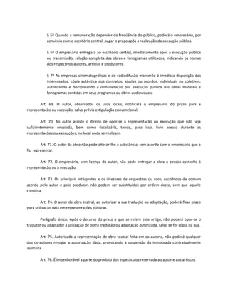 § 5º Quando a remuneração depender da freqüência do público, poderá o empresário, por
            convênio com o escritório central, pagar o preço após a realização da execução pública.

            § 6º O empresário entregará ao escritório central, imediatamente após a execução pública
            ou transmissão, relação completa das obras e fonogramas utilizados, indicando os nomes
            dos respectivos autores, artistas e produtores.

            § 7º As empresas cinematográficas e de radiodifusão manterão à imediata disposição dos
            interessados, cópia autêntica dos contratos, ajustes ou acordos, individuais ou coletivos,
            autorizando e disciplinando a remuneração por execução pública das obras musicais e
            fonogramas contidas em seus programas ou obras audiovisuais.

       Art. 69. O autor, observados os usos locais, notificará o empresário do prazo para a
representação ou execução, salvo prévia estipulação convencional.

        Art. 70. Ao autor assiste o direito de opor-se à representação ou execução que não seja
suficientemente ensaiada, bem como fiscalizá-la, tendo, para isso, livre acesso durante as
representações ou execuções, no local onde se realizam.

        Art. 71. O autor da obra não pode alterar-lhe a substância, sem acordo com o empresário que a
faz representar.

       Art. 72. O empresário, sem licença do autor, não pode entregar a obra a pessoa estranha à
representação ou à execução.

        Art. 73. Os principais intérpretes e os diretores de orquestras ou coro, escolhidos de comum
acordo pelo autor e pelo produtor, não podem ser substituídos por ordem deste, sem que aquele
consinta.

         Art. 74. O autor de obra teatral, ao autorizar a sua tradução ou adaptação, poderá fixar prazo
para utilização dela em representações públicas.

        Parágrafo único. Após o decurso do prazo a que se refere este artigo, não poderá opor-se o
tradutor ou adaptador à utilização de outra tradução ou adaptação autorizada, salvo se for cópia da sua.

        Art. 75. Autorizada a representação de obra teatral feita em co-autoria, não poderá qualquer
dos co-autores revogar a autorização dada, provocando a suspensão da temporada contratualmente
ajustada.

        Art. 76. É impenhorável a parte do produto dos espetáculos reservada ao autor e aos artistas.
 