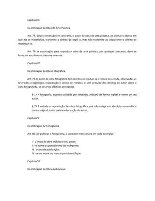 Capítulo III

        Da Utilização da Obra de Arte Plástica

       Art. 77. Salvo convenção em contrário, o autor de obra de arte plástica, ao alienar o objeto em
que ela se materializa, transmite o direito de expô-la, mas não transmite ao adquirente o direito de
reproduzi-la.

        Art. 78. A autorização para reproduzir obra de arte plástica, por qualquer processo, deve se
fazer por escrito e se presume onerosa.

        Capítulo IV

        Da Utilização da Obra Fotográfica

        Art. 79. O autor de obra fotográfica tem direito a reproduzi-la e colocá-la à venda, observadas as
restrições à exposição, reprodução e venda de retratos, e sem prejuízo dos direitos de autor sobre a
obra fotografada, se de artes plásticas protegidas.

            § 1º A fotografia, quando utilizada por terceiros, indicará de forma legível o nome do seu
            autor.

            § 2º É vedada a reprodução de obra fotográfica que não esteja em absoluta consonância
            com o original, salvo prévia autorização do autor.

        Capítulo V

        Da Utilização de Fonograma

        Art. 80. Ao publicar o fonograma, o produtor mencionará em cada exemplar:

            I - o título da obra incluída e seu autor;
            II - o nome ou pseudônimo do intérprete;
            III - o ano de publicação;
            IV - o seu nome ou marca que o identifique.

        Capítulo VI

        Da Utilização da Obra Audiovisual
 