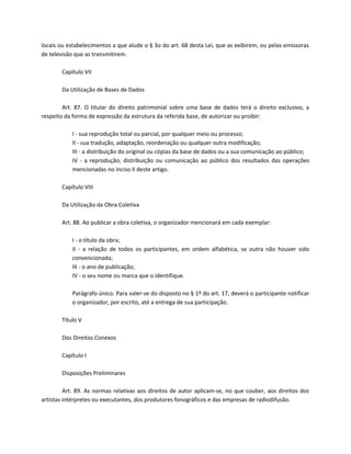 locais ou estabelecimentos a que alude o § 3o do art. 68 desta Lei, que as exibirem, ou pelas emissoras
de televisão que as transmitirem.

       Capítulo VII

       Da Utilização de Bases de Dados

        Art. 87. O titular do direito patrimonial sobre uma base de dados terá o direito exclusivo, a
respeito da forma de expressão da estrutura da referida base, de autorizar ou proibir:

           I - sua reprodução total ou parcial, por qualquer meio ou processo;
           II - sua tradução, adaptação, reordenação ou qualquer outra modificação;
           III - a distribuição do original ou cópias da base de dados ou a sua comunicação ao público;
           IV - a reprodução, distribuição ou comunicação ao público dos resultados das operações
           mencionadas no inciso II deste artigo.

       Capítulo VIII

       Da Utilização da Obra Coletiva

       Art. 88. Ao publicar a obra coletiva, o organizador mencionará em cada exemplar:

           I - o título da obra;
           II - a relação de todos os participantes, em ordem alfabética, se outra não houver sido
           convencionada;
           III - o ano de publicação;
           IV - o seu nome ou marca que o identifique.

           Parágrafo único. Para valer-se do disposto no § 1º do art. 17, deverá o participante notificar
           o organizador, por escrito, até a entrega de sua participação.

       Título V

       Dos Direitos Conexos

       Capítulo I

       Disposições Preliminares

         Art. 89. As normas relativas aos direitos de autor aplicam-se, no que couber, aos direitos dos
artistas intérpretes ou executantes, dos produtores fonográficos e das empresas de radiodifusão.
 