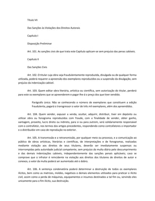 Título VII

        Das Sanções às Violações dos Direitos Autorais

        Capítulo I

        Disposição Preliminar

        Art. 101. As sanções civis de que trata este Capítulo aplicam-se sem prejuízo das penas cabíveis.

        Capítulo II

        Das Sanções Civis

         Art. 102. O titular cuja obra seja fraudulentamente reproduzida, divulgada ou de qualquer forma
utilizada, poderá requerer a apreensão dos exemplares reproduzidos ou a suspensão da divulgação, sem
prejuízo da indenização cabível.

        Art. 103. Quem editar obra literária, artística ou científica, sem autorização do titular, perderá
para este os exemplares que se apreenderem e pagar-lhe-á o preço dos que tiver vendido.

            Parágrafo único. Não se conhecendo o número de exemplares que constituem a edição
            fraudulenta, pagará o transgressor o valor de três mil exemplares, além dos apreendidos.

         Art. 104. Quem vender, expuser a venda, ocultar, adquirir, distribuir, tiver em depósito ou
utilizar obra ou fonograma reproduzidos com fraude, com a finalidade de vender, obter ganho,
vantagem, proveito, lucro direto ou indireto, para si ou para outrem, será solidariamente responsável
com o contrafator, nos termos dos artigos precedentes, respondendo como contrafatores o importador
e o distribuidor em caso de reprodução no exterior.

        Art. 105. A transmissão e a retransmissão, por qualquer meio ou processo, e a comunicação ao
público de obras artísticas, literárias e científicas, de interpretações e de fonogramas, realizadas
mediante violação aos direitos de seus titulares, deverão ser imediatamente suspensas ou
interrompidas pela autoridade judicial competente, sem prejuízo da multa diária pelo descumprimento
e das demais indenizações cabíveis, independentemente das sanções penais aplicáveis; caso se
comprove que o infrator é reincidente na violação aos direitos dos titulares de direitos de autor e
conexos, o valor da multa poderá ser aumentado até o dobro.

          Art. 106. A sentença condenatória poderá determinar a destruição de todos os exemplares
ilícitos, bem como as matrizes, moldes, negativos e demais elementos utilizados para praticar o ilícito
civil, assim como a perda de máquinas, equipamentos e insumos destinados a tal fim ou, servindo eles
unicamente para o fim ilícito, sua destruição.
 