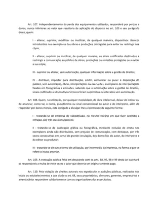 Art. 107. Independentemente da perda dos equipamentos utilizados, responderá por perdas e
danos, nunca inferiores ao valor que resultaria da aplicação do disposto no art. 103 e seu parágrafo
único, quem:

            I - alterar, suprimir, modificar ou inutilizar, de qualquer maneira, dispositivos técnicos
            introduzidos nos exemplares das obras e produções protegidas para evitar ou restringir sua
            cópia;

            II - alterar, suprimir ou inutilizar, de qualquer maneira, os sinais codificados destinados a
            restringir a comunicação ao público de obras, produções ou emissões protegidas ou a evitar
            a sua cópia;

            III - suprimir ou alterar, sem autorização, qualquer informação sobre a gestão de direitos;

            IV - distribuir, importar para distribuição, emitir, comunicar ou puser à disposição do
            público, sem autorização, obras, interpretações ou execuções, exemplares de interpretações
            fixadas em fonogramas e emissões, sabendo que a informação sobre a gestão de direitos,
            sinais codificados e dispositivos técnicos foram suprimidos ou alterados sem autorização.

       Art. 108. Quem, na utilização, por qualquer modalidade, de obra intelectual, deixar de indicar ou
de anunciar, como tal, o nome, pseudônimo ou sinal convencional do autor e do intérprete, além de
responder por danos morais, está obrigado a divulgar-lhes a identidade da seguinte forma:

            I - tratando-se de empresa de radiodifusão, no mesmo horário em que tiver ocorrido a
            infração, por três dias consecutivos;

            II - tratando-se de publicação gráfica ou fonográfica, mediante inclusão de errata nos
            exemplares ainda não distribuídos, sem prejuízo de comunicação, com destaque, por três
            vezes consecutivas em jornal de grande circulação, dos domicílios do autor, do intérprete e
            do editor ou produtor;

            III - tratando-se de outra forma de utilização, por intermédio da imprensa, na forma a que se
            refere o inciso anterior.

        Art. 109. A execução pública feita em desacordo com os arts. 68, 97, 98 e 99 desta Lei sujeitará
os responsáveis a multa de vinte vezes o valor que deveria ser originariamente pago.

        Art. 110. Pela violação de direitos autorais nos espetáculos e audições públicas, realizados nos
locais ou estabelecimentos a que alude o art. 68, seus proprietários, diretores, gerentes, empresários e
arrendatários respondem solidariamente com os organizadores dos espetáculos.
 