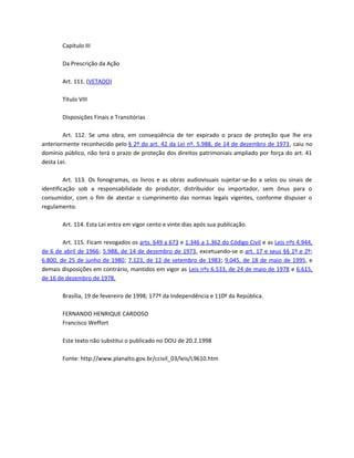 Capítulo III

        Da Prescrição da Ação

        Art. 111. (VETADO)

        Título VIII

        Disposições Finais e Transitórias

        Art. 112. Se uma obra, em conseqüência de ter expirado o prazo de proteção que lhe era
anteriormente reconhecido pelo § 2º do art. 42 da Lei nº. 5.988, de 14 de dezembro de 1973, caiu no
domínio público, não terá o prazo de proteção dos direitos patrimoniais ampliado por força do art. 41
desta Lei.

         Art. 113. Os fonogramas, os livros e as obras audiovisuais sujeitar-se-ão a selos ou sinais de
identificação sob a responsabilidade do produtor, distribuidor ou importador, sem ônus para o
consumidor, com o fim de atestar o cumprimento das normas legais vigentes, conforme dispuser o
regulamento.

        Art. 114. Esta Lei entra em vigor cento e vinte dias após sua publicação.

        Art. 115. Ficam revogados os arts. 649 a 673 e 1.346 a 1.362 do Código Civil e as Leis nºs 4.944,
de 6 de abril de 1966; 5.988, de 14 de dezembro de 1973, excetuando-se o art. 17 e seus §§ 1º e 2º;
6.800, de 25 de junho de 1980; 7.123, de 12 de setembro de 1983; 9.045, de 18 de maio de 1995, e
demais disposições em contrário, mantidos em vigor as Leis nºs 6.533, de 24 de maio de 1978 e 6.615,
de 16 de dezembro de 1978.

        Brasília, 19 de fevereiro de 1998; 177º da Independência e 110º da República.

        FERNANDO HENRIQUE CARDOSO
        Francisco Weffort

        Este texto não substitui o publicado no DOU de 20.2.1998

        Fonte: http://www.planalto.gov.br/ccivil_03/leis/L9610.htm
 