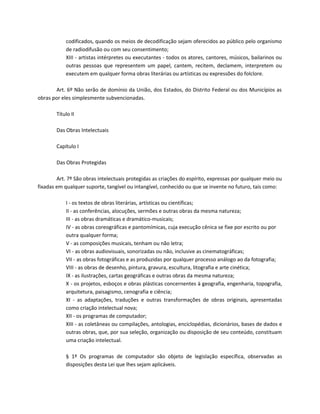 codificados, quando os meios de decodificação sejam oferecidos ao público pelo organismo
            de radiodifusão ou com seu consentimento;
            XIII - artistas intérpretes ou executantes - todos os atores, cantores, músicos, bailarinos ou
            outras pessoas que representem um papel, cantem, recitem, declamem, interpretem ou
            executem em qualquer forma obras literárias ou artísticas ou expressões do folclore.

       Art. 6º Não serão de domínio da União, dos Estados, do Distrito Federal ou dos Municípios as
obras por eles simplesmente subvencionadas.

        Título II

        Das Obras Intelectuais

        Capítulo I

        Das Obras Protegidas

        Art. 7º São obras intelectuais protegidas as criações do espírito, expressas por qualquer meio ou
fixadas em qualquer suporte, tangível ou intangível, conhecido ou que se invente no futuro, tais como:

            I - os textos de obras literárias, artísticas ou científicas;
            II - as conferências, alocuções, sermões e outras obras da mesma natureza;
            III - as obras dramáticas e dramático-musicais;
            IV - as obras coreográficas e pantomímicas, cuja execução cênica se fixe por escrito ou por
            outra qualquer forma;
            V - as composições musicais, tenham ou não letra;
            VI - as obras audiovisuais, sonorizadas ou não, inclusive as cinematográficas;
            VII - as obras fotográficas e as produzidas por qualquer processo análogo ao da fotografia;
            VIII - as obras de desenho, pintura, gravura, escultura, litografia e arte cinética;
            IX - as ilustrações, cartas geográficas e outras obras da mesma natureza;
            X - os projetos, esboços e obras plásticas concernentes à geografia, engenharia, topografia,
            arquitetura, paisagismo, cenografia e ciência;
            XI - as adaptações, traduções e outras transformações de obras originais, apresentadas
            como criação intelectual nova;
            XII - os programas de computador;
            XIII - as coletâneas ou compilações, antologias, enciclopédias, dicionários, bases de dados e
            outras obras, que, por sua seleção, organização ou disposição de seu conteúdo, constituam
            uma criação intelectual.

            § 1º Os programas de computador são objeto de legislação específica, observadas as
            disposições desta Lei que lhes sejam aplicáveis.
 