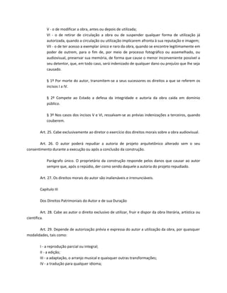 V - o de modificar a obra, antes ou depois de utilizada;
            VI - o de retirar de circulação a obra ou de suspender qualquer forma de utilização já
            autorizada, quando a circulação ou utilização implicarem afronta à sua reputação e imagem;
            VII - o de ter acesso a exemplar único e raro da obra, quando se encontre legitimamente em
            poder de outrem, para o fim de, por meio de processo fotográfico ou assemelhado, ou
            audiovisual, preservar sua memória, de forma que cause o menor inconveniente possível a
            seu detentor, que, em todo caso, será indenizado de qualquer dano ou prejuízo que lhe seja
            causado.

            § 1º Por morte do autor, transmitem-se a seus sucessores os direitos a que se referem os
            incisos I a IV.

            § 2º Compete ao Estado a defesa da integridade e autoria da obra caída em domínio
            público.

            § 3º Nos casos dos incisos V e VI, ressalvam-se as prévias indenizações a terceiros, quando
            couberem.

        Art. 25. Cabe exclusivamente ao diretor o exercício dos direitos morais sobre a obra audiovisual.

       Art. 26. O autor poderá repudiar a autoria de projeto arquitetônico alterado sem o seu
consentimento durante a execução ou após a conclusão da construção.

            Parágrafo único. O proprietário da construção responde pelos danos que causar ao autor
            sempre que, após o repúdio, der como sendo daquele a autoria do projeto repudiado.

        Art. 27. Os direitos morais do autor são inalienáveis e irrenunciáveis.

        Capítulo III

        Dos Direitos Patrimoniais do Autor e de sua Duração

         Art. 28. Cabe ao autor o direito exclusivo de utilizar, fruir e dispor da obra literária, artística ou
científica.

       Art. 29. Depende de autorização prévia e expressa do autor a utilização da obra, por quaisquer
modalidades, tais como:

        I - a reprodução parcial ou integral;
        II - a edição;
        III - a adaptação, o arranjo musical e quaisquer outras transformações;
        IV - a tradução para qualquer idioma;
 