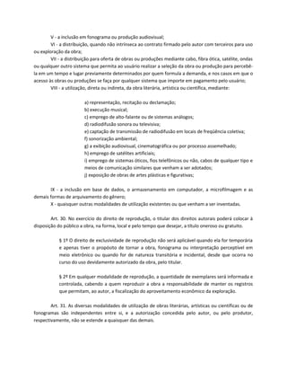 V - a inclusão em fonograma ou produção audiovisual;
        VI - a distribuição, quando não intrínseca ao contrato firmado pelo autor com terceiros para uso
ou exploração da obra;
        VII - a distribuição para oferta de obras ou produções mediante cabo, fibra ótica, satélite, ondas
ou qualquer outro sistema que permita ao usuário realizar a seleção da obra ou produção para percebê-
la em um tempo e lugar previamente determinados por quem formula a demanda, e nos casos em que o
acesso às obras ou produções se faça por qualquer sistema que importe em pagamento pelo usuário;
        VIII - a utilização, direta ou indireta, da obra literária, artística ou científica, mediante:

                        a) representação, recitação ou declamação;
                        b) execução musical;
                        c) emprego de alto-falante ou de sistemas análogos;
                        d) radiodifusão sonora ou televisiva;
                        e) captação de transmissão de radiodifusão em locais de freqüência coletiva;
                        f) sonorização ambiental;
                        g) a exibição audiovisual, cinematográfica ou por processo assemelhado;
                        h) emprego de satélites artificiais;
                        i) emprego de sistemas óticos, fios telefônicos ou não, cabos de qualquer tipo e
                        meios de comunicação similares que venham a ser adotados;
                        j) exposição de obras de artes plásticas e figurativas;

       IX - a inclusão em base de dados, o armazenamento em computador, a microfilmagem e as
demais formas de arquivamento do gênero;
       X - quaisquer outras modalidades de utilização existentes ou que venham a ser inventadas.

        Art. 30. No exercício do direito de reprodução, o titular dos direitos autorais poderá colocar à
disposição do público a obra, na forma, local e pelo tempo que desejar, a título oneroso ou gratuito.

            § 1º O direito de exclusividade de reprodução não será aplicável quando ela for temporária
            e apenas tiver o propósito de tornar a obra, fonograma ou interpretação perceptível em
            meio eletrônico ou quando for de natureza transitória e incidental, desde que ocorra no
            curso do uso devidamente autorizado da obra, pelo titular.

            § 2º Em qualquer modalidade de reprodução, a quantidade de exemplares será informada e
            controlada, cabendo a quem reproduzir a obra a responsabilidade de manter os registros
            que permitam, ao autor, a fiscalização do aproveitamento econômico da exploração.

        Art. 31. As diversas modalidades de utilização de obras literárias, artísticas ou científicas ou de
fonogramas são independentes entre si, e a autorização concedida pelo autor, ou pelo produtor,
respectivamente, não se estende a quaisquer das demais.
 