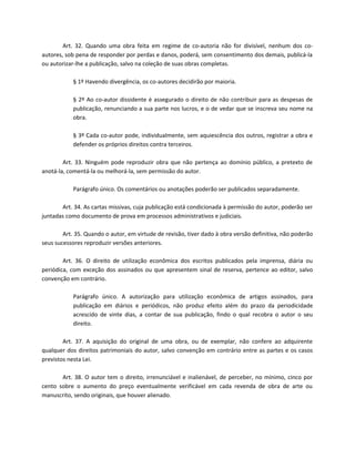 Art. 32. Quando uma obra feita em regime de co-autoria não for divisível, nenhum dos co-
autores, sob pena de responder por perdas e danos, poderá, sem consentimento dos demais, publicá-la
ou autorizar-lhe a publicação, salvo na coleção de suas obras completas.

            § 1º Havendo divergência, os co-autores decidirão por maioria.

            § 2º Ao co-autor dissidente é assegurado o direito de não contribuir para as despesas de
            publicação, renunciando a sua parte nos lucros, e o de vedar que se inscreva seu nome na
            obra.

            § 3º Cada co-autor pode, individualmente, sem aquiescência dos outros, registrar a obra e
            defender os próprios direitos contra terceiros.

        Art. 33. Ninguém pode reproduzir obra que não pertença ao domínio público, a pretexto de
anotá-la, comentá-la ou melhorá-la, sem permissão do autor.

            Parágrafo único. Os comentários ou anotações poderão ser publicados separadamente.

       Art. 34. As cartas missivas, cuja publicação está condicionada à permissão do autor, poderão ser
juntadas como documento de prova em processos administrativos e judiciais.

        Art. 35. Quando o autor, em virtude de revisão, tiver dado à obra versão definitiva, não poderão
seus sucessores reproduzir versões anteriores.

        Art. 36. O direito de utilização econômica dos escritos publicados pela imprensa, diária ou
periódica, com exceção dos assinados ou que apresentem sinal de reserva, pertence ao editor, salvo
convenção em contrário.

            Parágrafo único. A autorização para utilização econômica de artigos assinados, para
            publicação em diários e periódicos, não produz efeito além do prazo da periodicidade
            acrescido de vinte dias, a contar de sua publicação, findo o qual recobra o autor o seu
            direito.

        Art. 37. A aquisição do original de uma obra, ou de exemplar, não confere ao adquirente
qualquer dos direitos patrimoniais do autor, salvo convenção em contrário entre as partes e os casos
previstos nesta Lei.

       Art. 38. O autor tem o direito, irrenunciável e inalienável, de perceber, no mínimo, cinco por
cento sobre o aumento do preço eventualmente verificável em cada revenda de obra de arte ou
manuscrito, sendo originais, que houver alienado.
 
