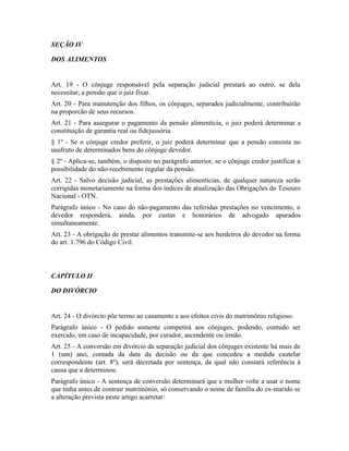 SEÇÃO IV

DOS ALIMENTOS


Art. 19 - O cônjuge responsável pela separação judicial prestará ao outro, se dela
necessitar, a pensão que o juiz fixar.
Art. 20 - Para manutenção dos filhos, os cônjuges, separados judicialmente, contribuirão
na proporcão de seus recursos.
Art. 21 - Para assegurar o pagamento da pensão alimentícia, o juiz poderá determinar a
constituição de garantia real ou fidejussória.
§ 1º - Se o cônjuge credor preferir, o juiz poderá determinar que a pensão consista no
usufruto de determinados bens do cônjuge devedor.
§ 2º - Aplica-se, também, o disposto no parágrafo anterior, se o cônjuge credor justificar a
possibilidade do não-recebimento regular da pensão.
Art. 22 - Salvo decisão judicial, as prestações alimentícias, de qualquer natureza serão
corrigidas monetariamente na forma dos índices de atualização das Obrigações do Tesouro
Nacional - OTN.
Parágrafo único - No caso do não-pagamento das referidas prestações no vencimento, o
devedor responderá, ainda, por custas e honorários de advogado apurados
simultaneamente.
Art. 23 - A obrigação de prestar alimentos transmite-se aos herdeiros do devedor na forma
do art. 1.796 do Código Civil.



CAPÍTULO II

DO DIVÓRCIO


Art. 24 - O divórcio põe termo ao casamento e aos efeitos civis do matrimônio religioso.
Parágrafo único - O pedido somente competirá aos cônjuges, podendo, contudo ser
exercido, em caso de incapacidade, por curador, ascendente ou irmão.
Art. 25 - A conversão em divórcio da separação judicial dos cônjuges existente há mais de
1 (um) ano, contada da data da decisão ou da que concedeu a medida cautelar
correspondente (art. 8º), será decretada por sentença, da qual não constará referência à
causa que a determinou.
Parágrafo único - A sentença de conversão determinará que a mulher volte a usar o nome
que tinha antes de contrair matrimônio, só conservando o nome de família do ex-marido se
a alteração prevista neste artigo acarretar:
 