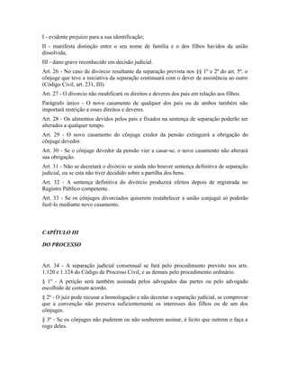 I - evidente prejuízo para a sua identificação;
II - manifesta distinção entre o seu nome de família e o dos filhos havidos da união
dissolvida;
III - dano grave reconhecido em decisão judicial.
Art. 26 - No caso de divórcio resultante da separação prevista nos §§ 1º e 2º do art. 5º, o
cônjuge que teve a iniciativa da separação continuará com o dever de assistência ao outro
(Código Civil, art. 231, III).
Art. 27 - O divorcio não modificará os direitos e deveres dos pais em relação aos filhos.
Parágrafo único - O novo casamento de qualquer dos pais ou de ambos também não
importará restrição a esses direitos e deveres.
Art. 28 - Os alimentos devidos pelos pais e fixados na sentença de separação poderão ser
alterados a qualquer tempo.
Art. 29 - O novo casamento do cônjuge credor da pensão extinguirá a obrigação do
cônjuge devedor.
Art. 30 - Se o cônjuge devedor da pensão vier a casar-se, o novo casamento não alterará
sua obrigação.
Art. 31 - Não se decretará o divórcio se ainda não houver sentença definitiva de separação
judicial, ou se esta não tiver decidido sobre a partilha dos bens.
Art. 32 - A sentença definitiva do divórcio produzirá efeitos depois de registrada no
Registro Público competente.
Art. 33 - Se os cônjuges divorciados quiserem restabelecer a união conjugal só poderão
fazê-lo mediante novo casamento.



CAPÍTULO III

DO PROCESSO


Art. 34 - A separação judicial consensual se fará pelo procedimento previsto nos arts.
1.120 e 1.124 do Código de Processo Civil, e as demais pelo procedimento ordinário.
§ 1º - A petição será também assinada pelos advogados das partes ou pelo advogado
escolhido de comum acordo.
§ 2º - O juiz pode recusar a homologação e não decretar a separação judicial, se comprovar
que a convenção não preserva suficientemente os interesses dos filhos ou de um dos
cônjuges.
§ 3º - Se os cônjuges não puderem ou não souberem assinar, é lícito que outrem o faça a
rogo deles.
 