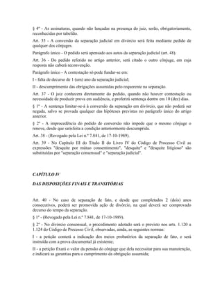 § 4º - As assinaturas, quando não lançadas na presença do juiz, serão, obrigatoriamente,
reconhecidas por tabelião.
Art. 35 - A conversão da separação judicial em divórcio será feita mediante pedido de
qualquer dos cônjuges.
Parágrafo único - O pedido será apensado aos autos da separação judicial (art. 48).
Art. 36 - Do pedido referido no artigo anterior, será citado o outro cônjuge, em cuja
resposta não caberá reconvenção.
Parágrafo único - A contestação só pode fundar-se em:
I - falta de decurso de 1 (um) ano da separação judicial;
II - descumprimento das obrigações assumidas pelo requerente na separação.
Art. 37 - O juiz conhecera diretamente do pedido, quando não houver contestação ou
necessidade de produzir prova em audiência, e proferirá sentença dentro em 10 (dez) dias.
§ 1º - A sentença limitar-se-á à conversão da separação em divórcio, que não poderá ser
negada, salvo se provada qualquer das hipóteses previstas no parágrafo único do artigo
anterior.
§ 2º - A improcedência do pedido de conversão não impede que o mesmo cônjuge o
renove, desde que satisfeita a condição anteriormente descumprida.
Art. 38 - (Revogado pela Lei n.º 7.841, de 17-10-1989).
Art. 39 - No Capítulo III do Título II do Livro IV do Código de Processo Civil as
expressões "desquite por mútuo consentimento", "desquite" e "desquite litigioso" são
substituídas por "separação consensual" e "separação judicial".



CAPÍTULO IV

DAS DISPOSIÇÕES FINAIS E TRANSITÓRIAS


Art. 40 - No caso de separação de fato, e desde que completados 2 (dois) anos
consecutivos, poderá ser promovida ação de divórcio, na qual deverá ser comprovado
decurso do tempo da separação.
§ 1º - (Revogado pela Lei n.º 7.841, de 17-10-1989).
§ 2º - No divórcio consensual, o procedimento adotado será o previsto nos arts. 1.120 a
1.124 do Código de Processo Civil, observadas, ainda, as seguintes normas:
I - a petição conterá a indicação dos meios probatórios da separação de fato, e será
instruída com a prova documental já existente;
II - a petição fixará o valor da pensão do cônjuge que dela necessitar para sua manutenção,
e indicará as garantias para o cumprimento da obrigação assumida;
 