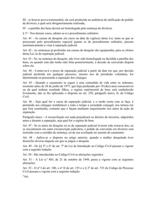 III - se houver prova testemunhal, ela será produzida na audiência de ratificação do pedido
de divórcio, a qual será obrigatoriamente realizada;
IV - a partilha dos bens deverá ser homologada pela sentença do divórcio.
§ 3º - Nos demais casos, adotar-se-á o procedimento ordinário.
Art. 41 - As causas de desquite em curso na data da vigência desta Lei, tanto as que se
processam pelo procedimento especial quanto as de procedimento ordinário, passam
automaticamente a visar à separação judicial.
Art. 42 - As sentenças já proferidas em causas de desquite são equiparadas, para os efeitos
desta Lei, às de separação judicial.
Art. 43 - Se, na sentença do desquite, não tiver sido homologada ou decidida a partilha dos
bens, ou quando esta não tenha sido feita posteriormente, a decisão de conversão disporá
sobre ela.
Art. 44 - Contar-se-á o prazo de separação judicial a partir da data em que, por decisão
judicial proferida em qualquer processo, mesmo nos de jurisdição voluntária, for
determinada ou presumida a separação dos cônjuges.
Art. 45 - Quando o casamento se seguir a uma comunhão de vida entre os nubentes,
existente antes de 28 de junho de 1977, que haja perdurado por 10 (dez) anos consecutivos
ou da qual tenham resultado filhos, o regime matrimonial de bens será estabelecido
livremente, não se lhe aplicando o disposto no art. 258, parágrafo único, II, do Código
Civil.
Art. 46 - Seja qual for a causa da separação judicial, e o modo como esta se faça, é
permitido aos cônjuges restabelecer a todo o tempo a sociedade conjugal, nos termos em
que fora constituída, contanto que o façam mediante requerimento nos autos da ação de
separação.
Parágrafo único - A reconciliação em nada prejudicará os direitos de terceiros, adquiridos
antes e durante a separação, seja qual for o regime de bens.
Art. 47 - Se os autos do desquite ou os da separação judicial tiverem sido extravia dos, ou
se encontrarem em outra circunscrição judiciária, o pedido de conversão em divórcio será
instruído com a certidão da sentença, ou da sua averbação no assento de casamento.
Art. 48 - Aplica-se o disposto no artigo anterior, quando a mulher desquitada tiver
domicílio diverso daquele em que se julgou o desquite.
Art. 49 - Os §§ 5º e 6º do art. 7º da Lei de Introdução ao Código Civil passam a vigorar
com a seguinte redação:
Art. 50 - São introduzidas no Código Civil as alterações seguintes:
Art. 51 - A Lei n.º 883, de 21 de outubro de 1949, passa a vigorar com as seguintes
alterações:
Art. 52 - O nº I do art. 100, o nº II do art. 155 e o § 2º do art. 733 do Código de Processo
Civil passam a vigorar com a seguinte redação:
"Art.
 