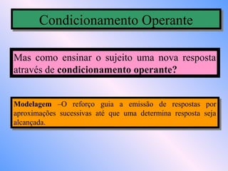 Condicionamento Operante
       Condicionamento Operante

Mas como ensinar o sujeito uma nova resposta
através de condicionamento operante?


Modelagem –O reforço guia aa emissão de respostas por
 Modelagem –O reforço guia        emissão de respostas por
aproximações sucessivas até que uma determina resposta seja
 aproximações sucessivas até que uma determina resposta seja
alcançada.
 alcançada.
 