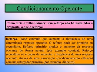 Condicionamento Operante
       Condicionamento Operante

Como diria o velho Skinner, sem reforço não há nada. Mas a
propósito, o que é reforço?


Reforço- Todo estímulo que aumenta aa freqüência de uma
 Reforço- Todo estímulo que aumenta          freqüência de uma
determinada resposta operante. O reforço pode ser primário ou
 determinada resposta operante. O reforço pode ser primário ou
secundário. Reforço primário produz o aumento da resposta
 secundário. Reforço primário produz o aumento da resposta
operante de forma natural (por exemplo comida). Reforço
 operante de forma natural (por exemplo comida). Reforço
secundário só éé capaz de aumentar aa freqüência de uma resposta
 secundário só capaz de aumentar freqüência de uma resposta
operante através de uma associação (condicionamento clássico)
 operante através de uma associação (condicionamento clássico)
com um reforçador primário (por exemplo, dinheiro).
 com um reforçador primário (por exemplo, dinheiro).
 