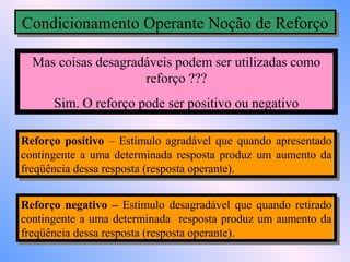 Condicionamento Operante Noção de Reforço
Condicionamento Operante Noção de Reforço

  Mas coisas desagradáveis podem ser utilizadas como
                     reforço ???
      Sim. O reforço pode ser positivo ou negativo

Reforço positivo – Estímulo agradável que quando apresentado
 Reforço positivo – Estímulo agradável que quando apresentado
contingente aa uma determinada resposta produz um aumento da
 contingente uma determinada resposta produz um aumento da
freqüência dessa resposta (resposta operante).
 freqüência dessa resposta (resposta operante).

Reforço negativo – Estímulo desagradável que quando retirado
 Reforço negativo – Estímulo desagradável que quando retirado
contingente aa uma determinada resposta produz um aumento da
 contingente uma determinada resposta produz um aumento da
freqüência dessa resposta (resposta operante).
 freqüência dessa resposta (resposta operante).
 