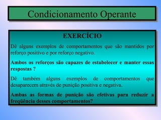 Condicionamento Operante
       Condicionamento Operante
                     EXERCÍCIO
                     EXERCÍCIO
Dê alguns exemplos de comportamentos que são mantidos por
 Dê alguns exemplos de comportamentos que são mantidos por
reforço positivo eepor reforço negativo.
 reforço positivo por reforço negativo.
Ambos os reforços são capazes de estabelecer ee manter essas
 Ambos os reforços são capazes de estabelecer manter essas
respostas ?
 respostas ?
Dê também alguns exemplos de comportamentos que
 Dê também alguns exemplos de comportamentos que
desaparecem através de punição positiva eenegativa.
 desaparecem através de punição positiva negativa.
Ambas as formas de punição são efetivas para reduzir a
 Ambas as formas de punição são efetivas para reduzir a
freqüência desses comportamentos?
 freqüência desses comportamentos?
 