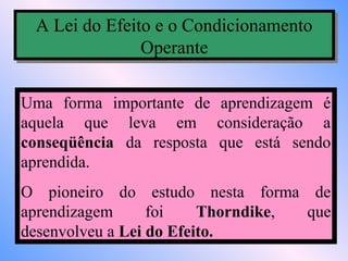 A Lei do Efeito e o Condicionamento
 A Lei do Efeito e o Condicionamento
               Operante
               Operante

Uma forma importante de aprendizagem é
aquela que leva em consideração a
conseqüência da resposta que está sendo
aprendida.
O pioneiro do estudo nesta forma de
aprendizagem      foi    Thorndike, que
desenvolveu a Lei do Efeito.
 
