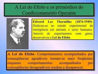 A Lei do Efeito e os primórdios do
    A Lei do Efeito e os primórdios do
       Condicionamento Operante
       Condicionamento Operante
               Edward Lee Thorndike (1874-1949)-
               Dedicou-se ao estudo experimental da
               inteligência em animais e seres humanos.
               Através de experimentos com gatos,
               desenvolveu a Lei do Efeito




A Lei do Efeito- Comportamentos acompanhados por
 A Lei do Efeito- Comportamentos acompanhados por
conseqüências agradáveis tornam-se mais freqüentes
 conseqüências agradáveis tornam-se mais freqüentes
enquanto
 enquanto    comportamentos
              comportamentos      acompanhados
                                   acompanhados    por
                                                   por
conseqüências desagradáveis tendem a desaparecer.
 conseqüências desagradáveis tendem a desaparecer.
 