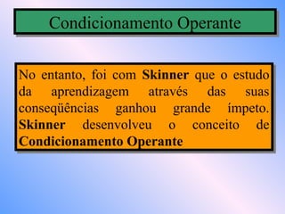 Condicionamento Operante
    Condicionamento Operante

No entanto, foi com Skinner que o estudo
No entanto, foi com Skinner que o estudo
da aprendizagem através das suas
da aprendizagem através das suas
conseqüências ganhou grande ímpeto.
conseqüências ganhou grande ímpeto.
Skinner desenvolveu o conceito de
Skinner desenvolveu o conceito de
Condicionamento Operante
Condicionamento Operante
 