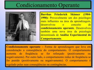 Condicionamento Operante
        Condicionamento Operante
                            Burrhus Friederich Skinner (1904-
                            1990)- Provavelmente um dos psicólogos
                            mais influentes na área da aprendizagem,
                            desenvolveu       o      conceito     de
                            condicionamento operante. Desenvolveu
                            também uma nova área da psicologia
                            denominada de Análise Experimental do
                            Comportamento.

Condicionamento operante – Forma de aprendizagem que leva em
 Condicionamento operante – Forma de aprendizagem que leva em
consideração aa conseqüência do comportamento. O comportamento
 consideração     conseqüência do comportamento. O comportamento
aumenta de freqüência se for reforçado (positivamente ou
 aumenta de freqüência se for reforçado (positivamente ou
negativamente). Por outro lado, o comportamento reduz de freqüência se
 negativamente). Por outro lado, o comportamento reduz de freqüência se
for punido (positivamente ou negativamente). O comportamento éé
 for punido (positivamente ou negativamente). O comportamento
regulado pelas suas conseqüências ou contingências.
 regulado pelas suas conseqüências ou contingências.
 