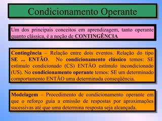 Condicionamento Operante
      Condicionamento Operante
Um dos principais conceitos em aprendizagem, tanto operante
quanto clássica, é a noção de CONTINGÊNCIA


Contingência – Relação entre dois eventos. Relação do tipo
 Contingência – Relação entre dois eventos. Relação do tipo
SE ... ENTÃO. No condicionamento clássico temos: SE
 SE ... ENTÃO. No condicionamento clássico temos: SE
estímulo condicionado (CS) ENTÃO estímulo incondicionado
 estímulo condicionado (CS) ENTÃO estímulo incondicionado
(US). No condicionamento operante temos: SE um determinado
 (US). No condicionamento operante temos: SE um determinado
comportamento ENTÃO uma determinada conseqüência.
 comportamento ENTÃO uma determinada conseqüência.

Modelagem – Procedimento de condicionamento operante em
 Modelagem – Procedimento de condicionamento operante em
que o reforço guia aa emissão de respostas por aproximações
 que o reforço guia emissão de respostas por aproximações
sucessivas até que uma determina resposta seja alcançada.
 sucessivas até que uma determina resposta seja alcançada.
 