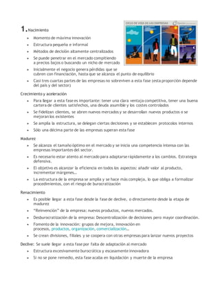 1.Nacimiento
 Momento de máxima innovación
 Estructura pequeña e informal
 Métodos de decisión altamente centralizados
 Se puede penetrar en el mercado compitiendo
a precios bajos o buscando un nicho de mercado
 Inicialmente el negocio genera pérdidas que se
cubren con financiación, hasta que se alcanza el punto de equilibrio
 Casi tres cuartas partes de las empresas no sobreviven a esta fase (esta proporción depende
del país y del sector)
Crecimiento y aceleración
 Para llegar a esta fase es importante: tener una clara ventaja competitiva, tener una buena
cartera de clientes satisfechos, una deuda asumible y los costes controlados
 Se fidelizan clientes, se abren nuevos mercados y se desarrollan nuevos productos o se
mejoran los existentes
 Se amplía la estructura, se delegan ciertas decisiones y se establecen protocolos internos
 Sólo una décima parte de las empresas superan esta fase
Madurez
 Se alcanza el tamaño óptimo en el mercado y se inicia una competencia intensa con las
empresas importantes del sector.
 Es necesario estar atento al mercado para adaptarse rápidamente a los cambios. Estrategia
defensiva.
 El objetivo es alcanzar la eficiencia en todos los aspectos: añadir valor al producto,
incrementar márgenes…
 La estructura de la empresa se amplía y se hace más compleja, lo que obliga a formalizar
procedimientos, con el riesgo de burocratización
Renacimiento
 Es posible llegar a esta fase desde la fase de declive, o directamente desde la etapa de
madurez
 “Reinvención” de la empresa: nuevos productos, nuevos mercados.
 Desburocratización de la empresa: Descentralización de decisiones pero mayor coordinación.
 Fomento de la innovación: grupos de mejora, innovación en
procesos, productos, organización, comercialización…
 Se crean divisiones, filiales y se coopera con otras empresas para lanzar nuevos proyectos
Declive: Se suele llegar a esta fase por falta de adaptación al mercado
 Estructura excesivamente burocrática y escasamente innovadora
 Si no se pone remedio, esta fase acaba en liquidación y muerte de la empresa
 