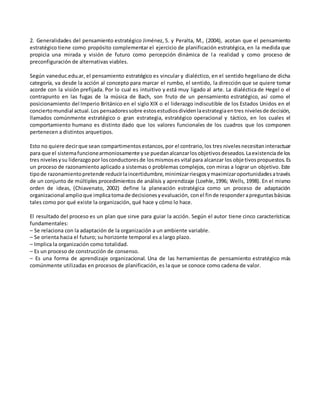 2. Generalidades del pensamiento estratégico Jiménez, S. y Peralta, M., (2004), acotan que el pensamiento
estratégico tiene como propósito complementar el ejercicio de planificación estratégica, en la medida que
propicia una mirada y visión de futuro como percepción dinámica de la realidad y como proceso de
preconfiguración de alternativas viables.
Según vaneduc.edu.ar, el pensamiento estratégico es vincular y dialéctico, en el sentido hegeliano de dicha
categoría, va desde la acción al concepto para marcar el rumbo, el sentido, la dirección que se quiere tomar
acorde con la visión prefijada. Por lo cual es intuitivo y está muy ligado al arte. La dialéctica de Hegel o el
contrapunto en las fugas de la música de Bach, son fruto de un pensamiento estratégico, así como el
posicionamiento del Imperio Británico en el siglo XIX o el liderazgo indiscutible de los Estados Unidos en el
conciertomundial actual.Los pensadoressobre estosestudiosdividenlaestrategiaentres nivelesde decisión,
llamados comúnmente estratégico o gran estrategia, estratégico operacional y táctico, en los cuales el
comportamiento humano es distinto dado que los valores funcionales de los cuadros que los componen
pertenecen a distintos arquetipos.
Esto no quiere decirque sean compartimentosestancos,por el contrario,los tres nivelesnecesitaninteractuar
para que el sistemafuncionearmoniosamente yse puedanalcanzarlosobjetivosdeseados.Laexistenciade los
tres nivelesysu liderazgopor losconductoresde losmismoses vital para alcanzar los objetivospropuestos.Es
un proceso de razonamiento aplicado a sistemas o problemas complejos, con miras a lograr un objetivo. Este
tipode razonamientopretende reducirlaincertidumbre,minimizarriesgosymaximizaroportunidadesatravés
de un conjunto de múltiples procedimientos de análisis y aprendizaje (Loehle,1996; Wells, 1998). En el mismo
orden de ideas, (Chiavenato, 2002) define la planeación estratégica como un proceso de adaptación
organizacional amplioque implicatomade decisionesyevaluación, conel finde responderapreguntasbásicas
tales como por qué existe la organización, qué hace y cómo lo hace.
El resultado del proceso es un plan que sirve para guiar la acción. Según el autor tiene cinco características
fundamentales:
– Se relaciona con la adaptación de la organización a un ambiente variable.
– Se orienta hacia el futuro; su horizonte temporal es a largo plazo.
– Implica la organización como totalidad.
– Es un proceso de construcción de consenso.
– Es una forma de aprendizaje organizacional. Una de las herramientas de pensamiento estratégico más
comúnmente utilizadas en procesos de planificación, es la que se conoce como cadena de valor.
 