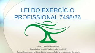 LEI DO EXERCÍCIO
PROFISSIONAL 7498/86
Rogerio Xavier- Enfermeiro
Especialista em CC/CME/Gestão em CME
Especializando em MBA auditoria e controladoria em serviços de saúde
 