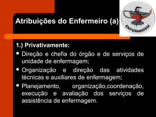 Atribuições do Enfermeiro (a)
1.) Privativamente:
 Direção e chefia do órgão e de serviços de
unidade de enfermagem;
 Organização e direção das atividades
técnicas e auxiliares de enfermagem;
 Planejamento, organização,coordenação,
execução e avaliação dos serviços de
assistência de enfermagem.
 