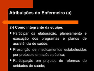 Atribuições do Enfermeiro (a)
2-) Como integrante da equipe:
 Participar da elaboração, planejamento e
execução dos programas e planos de
assistência de saúde;
 Prescrição de medicamentos estabelecidos
por protocolo em saúde pública;
 Participação em projetos de reformas de
unidades de saúde;
 