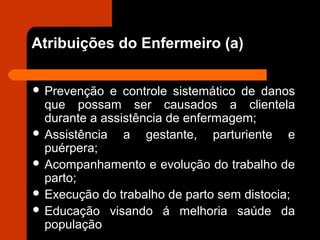 Atribuições do Enfermeiro (a)
 Prevenção e controle sistemático de danos
que possam ser causados a clientela
durante a assistência de enfermagem;
 Assistência a gestante, parturiente e
puérpera;
 Acompanhamento e evolução do trabalho de
parto;
 Execução do trabalho de parto sem distocia;
 Educação visando á melhoria saúde da
população
 