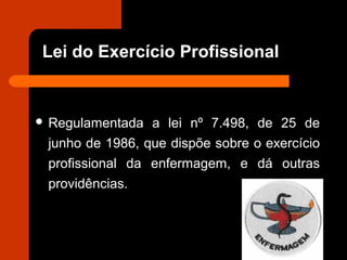 Lei do Exercício Profissional
 Regulamentada a lei nº 7.498, de 25 de
junho de 1986, que dispõe sobre o exercício
profissional da enfermagem, e dá outras
providências.
 
