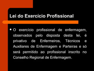 Lei do Exercício Profissional
 O exercício profissional de enfermagem,
observados pelo disposta desta lei, é
privativo de Enfermeiros, Técnicos e
Auxiliares de Enfermagem e Parteiras e só
será permitido ao profissional inscrito no
Conselho Regional de Enfermagem.
 