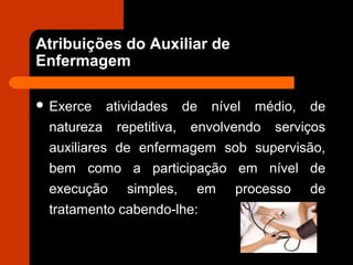 Atribuições do Auxiliar de
Enfermagem
 Exerce atividades de nível médio, de
natureza repetitiva, envolvendo serviços
auxiliares de enfermagem sob supervisão,
bem como a participação em nível de
execução simples, em processo de
tratamento cabendo-lhe:
 