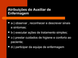 Atribuições do Auxiliar de
Enfermagem
 a-) observar , reconhecer e descrever sinais
e sintomas;
 b-) executar ações de tratamento simples;
 c-) prestar cuidados de higiene e conforto ao
paciente;
 d-) participar da equipe de enfermagem
 