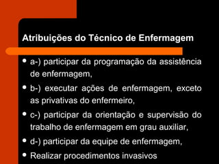 Atribuições do Técnico de Enfermagem
 a-) participar da programação da assistência
de enfermagem,
 b-) executar ações de enfermagem, exceto
as privativas do enfermeiro,
 c-) participar da orientação e supervisão do
trabalho de enfermagem em grau auxiliar,
 d-) participar da equipe de enfermagem,
 Realizar procedimentos invasivos
 
