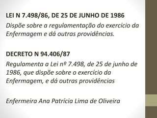 LEI N 7.498/86, DE 25 DE JUNHO DE 1986
Dispõe sobre a regulamentação do exercício da
Enfermagem e dá outras providências.
DECRETO N 94.406/87
Regulamenta a Lei nº 7.498, de 25 de junho de
1986, que dispõe sobre o exercício da
Enfermagem, e dá outras providências
Enfermeira Ana Patrícia Lima de Oliveira
 