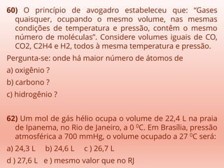 60) O princípio de avogadro estabeleceu que: “Gases
quaisquer, ocupando o mesmo volume, nas mesmas
condições de temperatura e pressão, contêm o mesmo
número de moléculas”. Considere volumes iguais de CO,
CO2, C2H4 e H2, todos à mesma temperatura e pressão.
Pergunta-se: onde há maior número de átomos de
a) oxigênio ?
b) carbono ?
c) hidrogênio ?
62) Um mol de gás hélio ocupa o volume de 22,4 L na praia
de Ipanema, no Rio de Janeiro, a 0 0C. Em Brasília, pressão
atmosférica a 700 mmHg, o volume ocupado a 27 0C será:
a) 24,3 L b) 24,6 L c ) 26,7 L
d ) 27,6 L e ) mesmo valor que no RJ
 