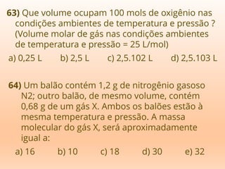 63) Que volume ocupam 100 mols de oxigênio nas
condições ambientes de temperatura e pressão ?
(Volume molar de gás nas condições ambientes
de temperatura e pressão = 25 L/mol)
a) 0,25 L b) 2,5 L c) 2,5.102 L d) 2,5.103 L
64) Um balão contém 1,2 g de nitrogênio gasoso
N2; outro balão, de mesmo volume, contém
0,68 g de um gás X. Ambos os balões estão à
mesma temperatura e pressão. A massa
molecular do gás X, será aproximadamente
igual a:
a) 16 b) 10 c) 18 d) 30 e) 32
 