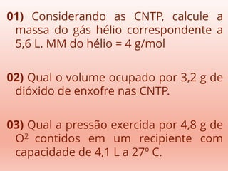 01) Considerando as CNTP, calcule a
massa do gás hélio correspondente a
5,6 L. MM do hélio = 4 g/mol
02) Qual o volume ocupado por 3,2 g de
dióxido de enxofre nas CNTP.
03) Qual a pressão exercida por 4,8 g de
O2 contidos em um recipiente com
capacidade de 4,1 L a 27º C.
 